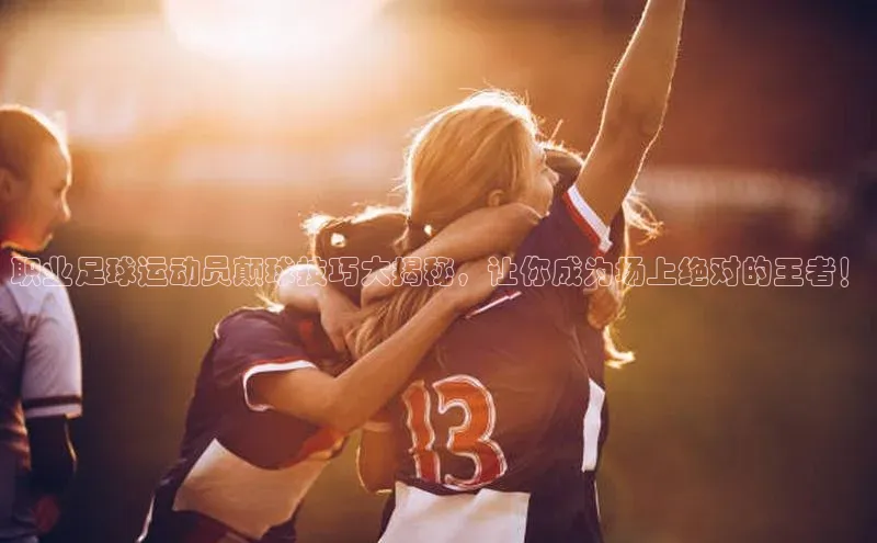 球速体育app官方下载网易职业足球运动员颠球技巧大揭秘，让你成为场上绝对的王者！