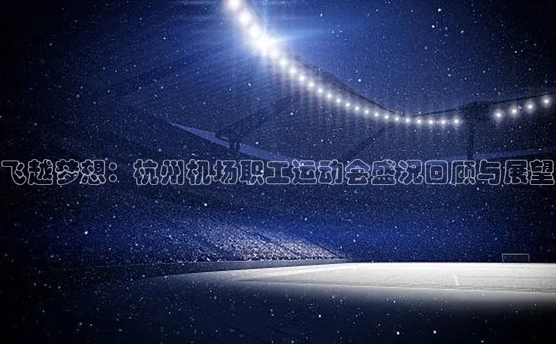 飞越梦想：杭州机场职工运动会盛况回顾与展望