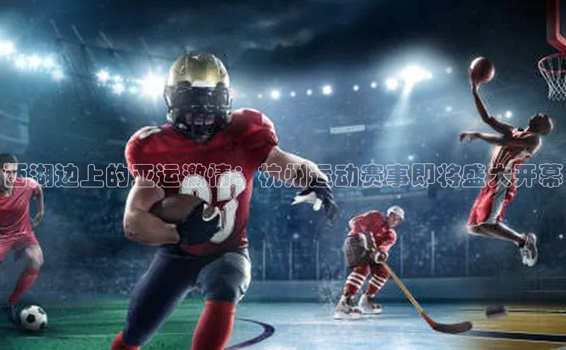 西湖边上的亚运激情：杭州运动赛事即将盛大开幕